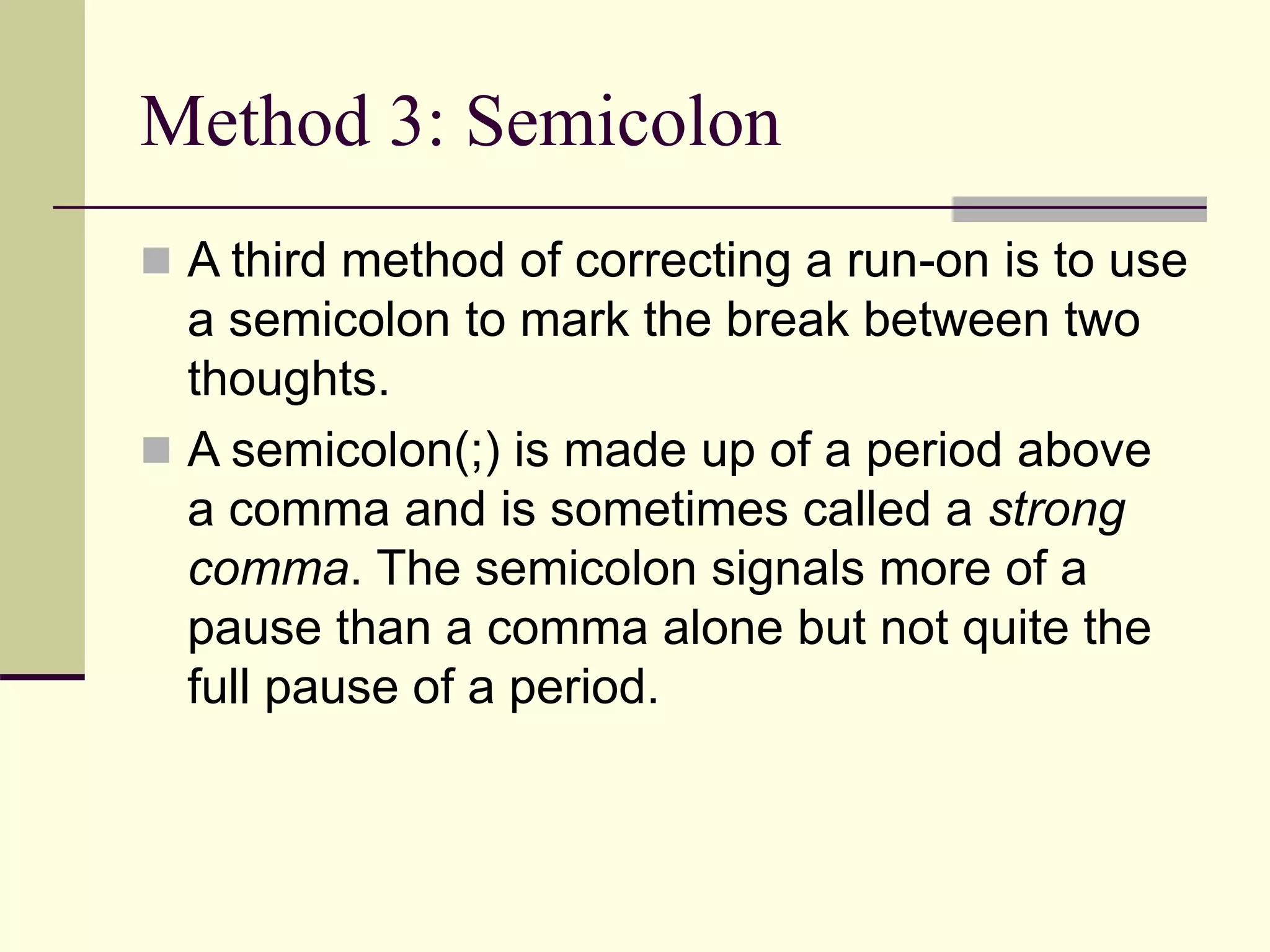 Method 3: Semicolon
 A third method of correcting a run-on is to use
a semicolon to mark the break between two
thoughts.
 A semicolon(;) is made up of a period above
a comma and is sometimes called a strong
comma. The semicolon signals more of a
pause than a comma alone but not quite the
full pause of a period.
 