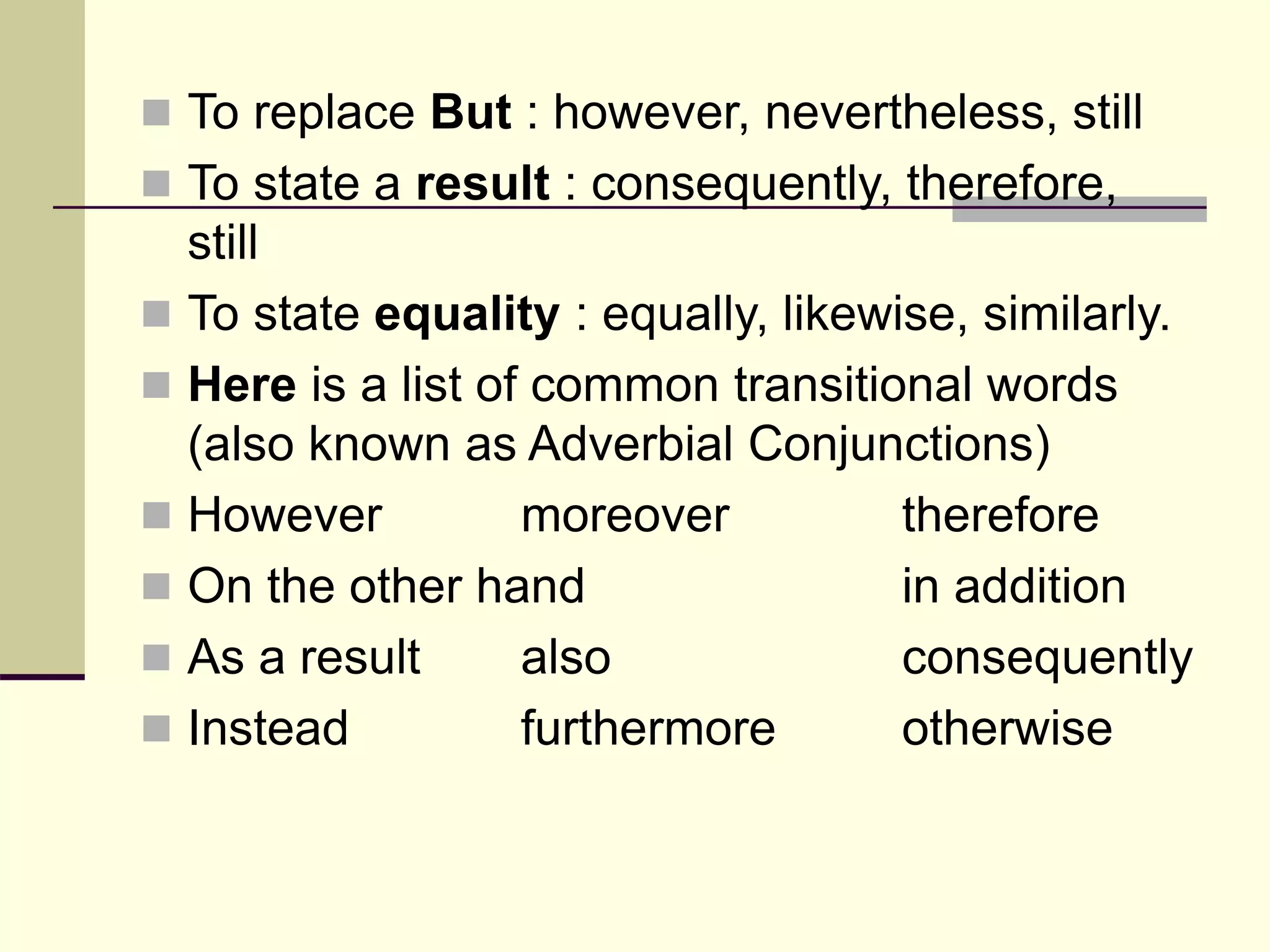  To replace But : however, nevertheless, still
 To state a result : consequently, therefore,
still
 To state equality : equally, likewise, similarly.
 Here is a list of common transitional words
(also known as Adverbial Conjunctions)
 However moreover therefore
 On the other hand in addition
 As a result also consequently
 Instead furthermore otherwise
 