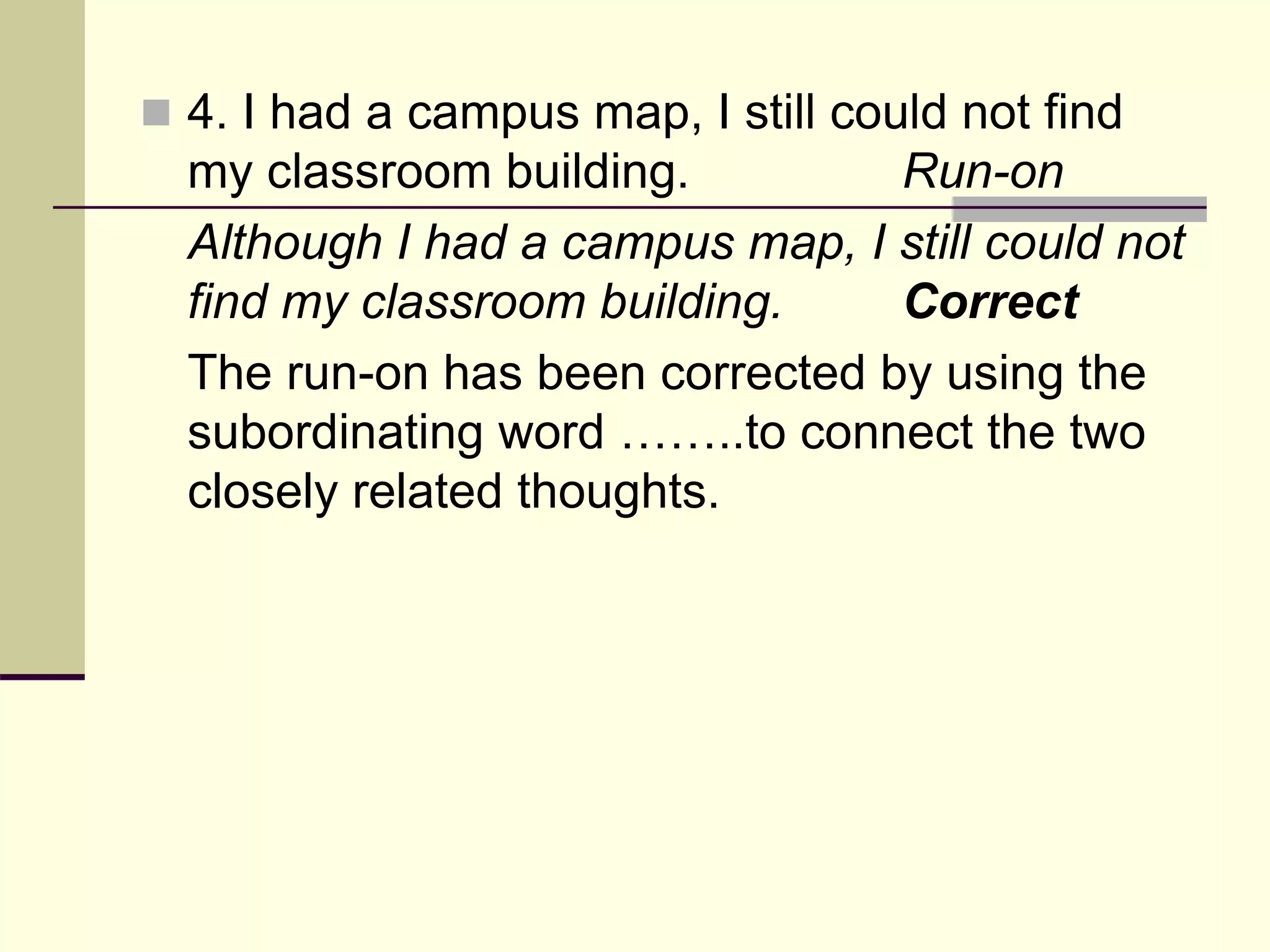  4. I had a campus map, I still could not find
my classroom building. Run-on
Although I had a campus map, I still could not
find my classroom building. Correct
The run-on has been corrected by using the
subordinating word ……..to connect the two
closely related thoughts.
 