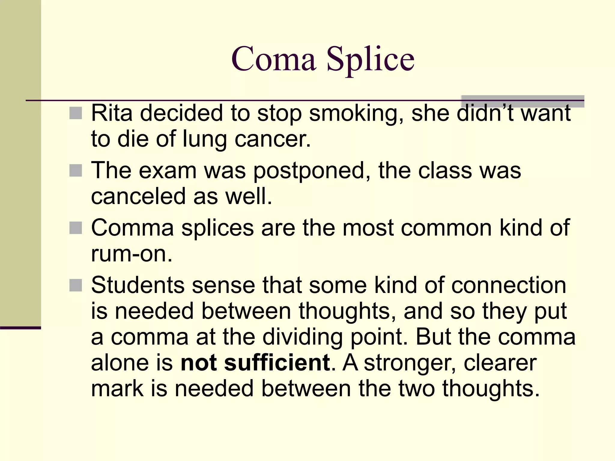 Coma Splice
 Rita decided to stop smoking, she didn’t want
to die of lung cancer.
 The exam was postponed, the class was
canceled as well.
 Comma splices are the most common kind of
rum-on.
 Students sense that some kind of connection
is needed between thoughts, and so they put
a comma at the dividing point. But the comma
alone is not sufficient. A stronger, clearer
mark is needed between the two thoughts.
 