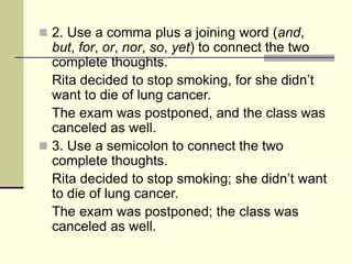  2. Use a comma plus a joining word (and,
but, for, or, nor, so, yet) to connect the two
complete thoughts.
Rita decided to stop smoking, for she didn’t
want to die of lung cancer.
The exam was postponed, and the class was
canceled as well.
 3. Use a semicolon to connect the two
complete thoughts.
Rita decided to stop smoking; she didn’t want
to die of lung cancer.
The exam was postponed; the class was
canceled as well.
 