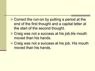  Correct the run-on by putting a period at the
end of the first thought and a capital letter at
the start of the second thought.
 Craig was not a success at his job.his mouth
moved than his hands.
 Craig was not a success at his job. His mouth
moved than his hands.
 