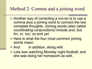 Method 2: Comma and a joining word
 Another way of correcting a run-on is to use a
comma plus a joining word to connect the two
complete thoughts. Joining words (also called
coordinating conjunctions) include and, but,
for, or, nor, so and yet.
 Here is what the four most common joining
words mean:
 And in addition, along with
 Lola was watching Monday night football, and
she was doing her homework as well.
 