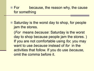  For because, the reason why, the cause
for something
 Saturday is the worst day to shop, for people
jam the stores.
(For means because: Saturday is the worst
day to shop because people jam the stores. )
If you are not comfortable using for, you may
want to use because instead of for in the
activities that follow. If you do use because,
omit the comma before it.
 