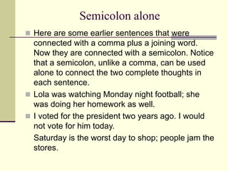 Semicolon alone
 Here are some earlier sentences that were
connected with a comma plus a joining word.
Now they are connected with a semicolon. Notice
that a semicolon, unlike a comma, can be used
alone to connect the two complete thoughts in
each sentence.
 Lola was watching Monday night football; she
was doing her homework as well.
 I voted for the president two years ago. I would
not vote for him today.
Saturday is the worst day to shop; people jam the
stores.
 