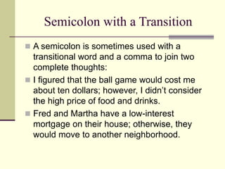 Semicolon with a Transition
 A semicolon is sometimes used with a
transitional word and a comma to join two
complete thoughts:
 I figured that the ball game would cost me
about ten dollars; however, I didn’t consider
the high price of food and drinks.
 Fred and Martha have a low-interest
mortgage on their house; otherwise, they
would move to another neighborhood.
 