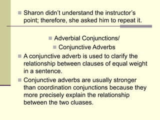  Sharon didn’t understand the instructor’s
point; therefore, she asked him to repeat it.
 Adverbial Conjunctions/
 Conjunctive Adverbs
 A conjunctive adverb is used to clarify the
relationship between clauses of equal weight
in a sentence.
 Conjunctive adverbs are usually stronger
than coordination conjunctions because they
more precisely explain the relationship
between the two cluases.
 