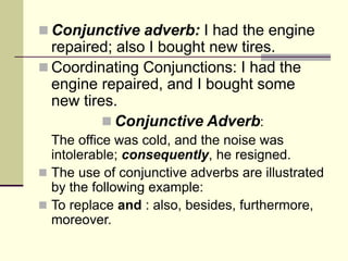  Conjunctive adverb: I had the engine
repaired; also I bought new tires.
 Coordinating Conjunctions: I had the
engine repaired, and I bought some
new tires.
 Conjunctive Adverb:
The office was cold, and the noise was
intolerable; consequently, he resigned.
 The use of conjunctive adverbs are illustrated
by the following example:
 To replace and : also, besides, furthermore,
moreover.
 