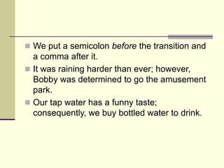  We put a semicolon before the transition and
a comma after it.
 It was raining harder than ever; however,
Bobby was determined to go the amusement
park.
 Our tap water has a funny taste;
consequently, we buy bottled water to drink.
 