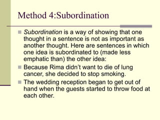 Method 4:Subordination
 Subordination is a way of showing that one
thought in a sentence is not as important as
another thought. Here are sentences in which
one idea is subordinated to (made less
emphatic than) the other idea:
 Because Rima didn’t want to die of lung
cancer, she decided to stop smoking.
 The wedding reception began to get out of
hand when the guests started to throw food at
each other.
 