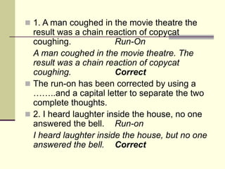  1. A man coughed in the movie theatre the
result was a chain reaction of copycat
coughing. Run-On
A man coughed in the movie theatre. The
result was a chain reaction of copycat
coughing. Correct
 The run-on has been corrected by using a
……..and a capital letter to separate the two
complete thoughts.
 2. I heard laughter inside the house, no one
answered the bell. Run-on
I heard laughter inside the house, but no one
answered the bell. Correct
 