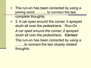  The run-on has been corrected by using a
joining word, …….., to connect the two
complete thoughts.
 3. A car sped around the corner, it sprayed
slush all over the pedestrians. Run-On
A car sped around the corner; it sprayed
slush all over the pedestrians. Correct
The run-on has been corrected by using a
……..to connect the two closely related
thoughts.
 