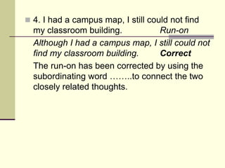 4. I had a campus map, I still could not find
my classroom building. Run-on
Although I had a campus map, I still could not
find my classroom building. Correct
The run-on has been corrected by using the
subordinating word ……..to connect the two
closely related thoughts.
 