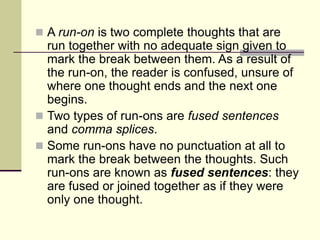  A run-on is two complete thoughts that are
run together with no adequate sign given to
mark the break between them. As a result of
the run-on, the reader is confused, unsure of
where one thought ends and the next one
begins.
 Two types of run-ons are fused sentences
and comma splices.
 Some run-ons have no punctuation at all to
mark the break between the thoughts. Such
run-ons are known as fused sentences: they
are fused or joined together as if they were
only one thought.
 