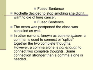  Fused Sentence
 Rochelle decided to stop smoking she didn’t
want to die of lung cancer.
 Fused Sentence
 The exam was postponed the class was
canceled as well.
 In other run-ons, known as comma splices, a
comma is used to connect or “splice”
together the two complete thoughts.
However, a comma alone is not enough to
connect two complete thoughts. Some
connection stronger than a comma alone is
needed.
 