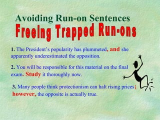 Avoiding Run-on Sentences
1. The President’s popularity has plummeted, and she
apparently underestimated the opposition.
2. You will be responsible for this material on the final
exam. Study it thoroughly now.
3. Many people think protectionism can halt rising prices;
however, the opposite is actually true.

 