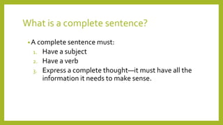 What is a complete sentence?
•A complete sentence must:
1. Have a subject
2. Have a verb
3. Express a complete thought—it must have all the
information it needs to make sense.
 
