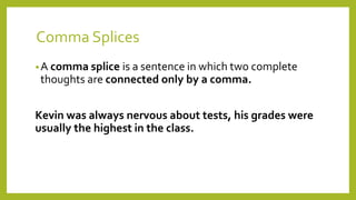 Comma Splices
•A comma splice is a sentence in which two complete
thoughts are connected only by a comma.
Kevin was always nervous about tests, his grades were
usually the highest in the class.
 