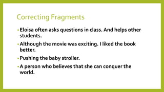 Correcting Fragments 
•Eloisa often asks questions in class. And helps other 
students. 
•Although the movie was exciting. I liked the book 
better. 
•Pushing the baby stroller. 
•A person who believes that she can conquer the 
world. 
