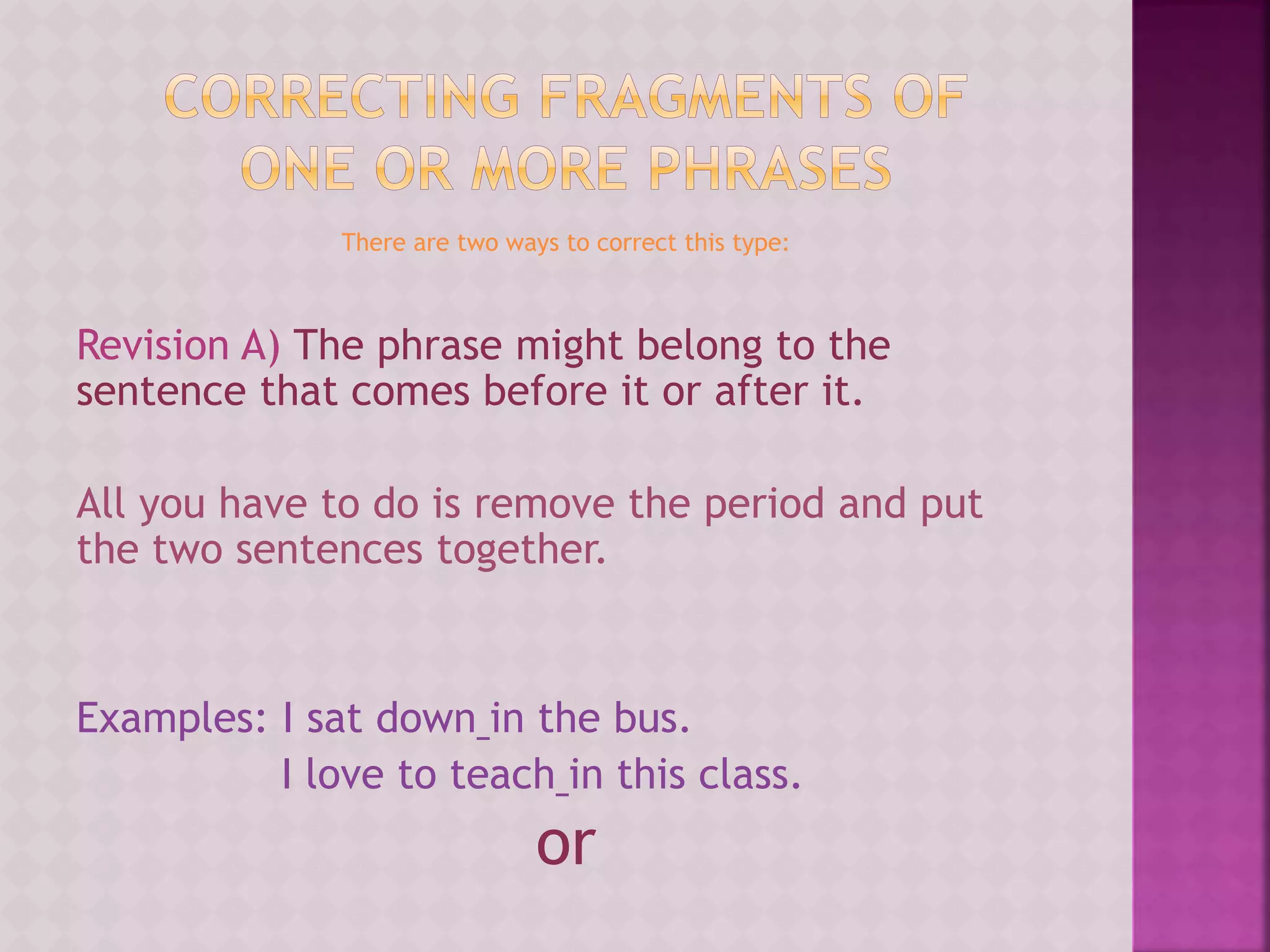 There are two ways to correct this type:
Revision A) The phrase might belong to the
sentence that comes before it or after it.
All you have to do is remove the period and put
the two sentences together.
Examples: I sat down in the bus.
I love to teach in this class.
or
 