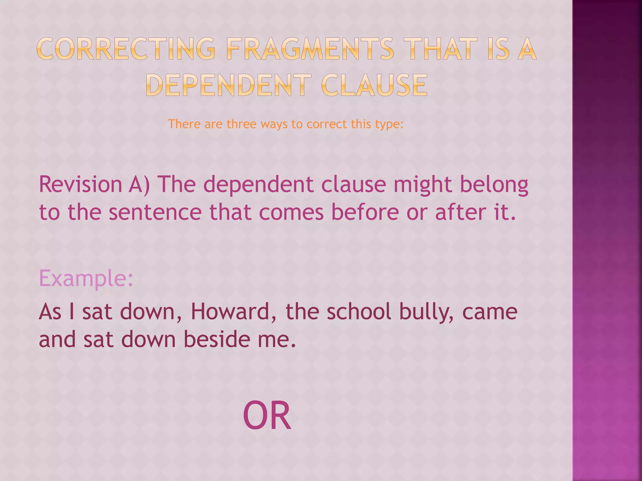 There are three ways to correct this type:
Revision A) The dependent clause might belong
to the sentence that comes before or after it.
Example:
As I sat down, Howard, the school bully, came
and sat down beside me.
OR
 