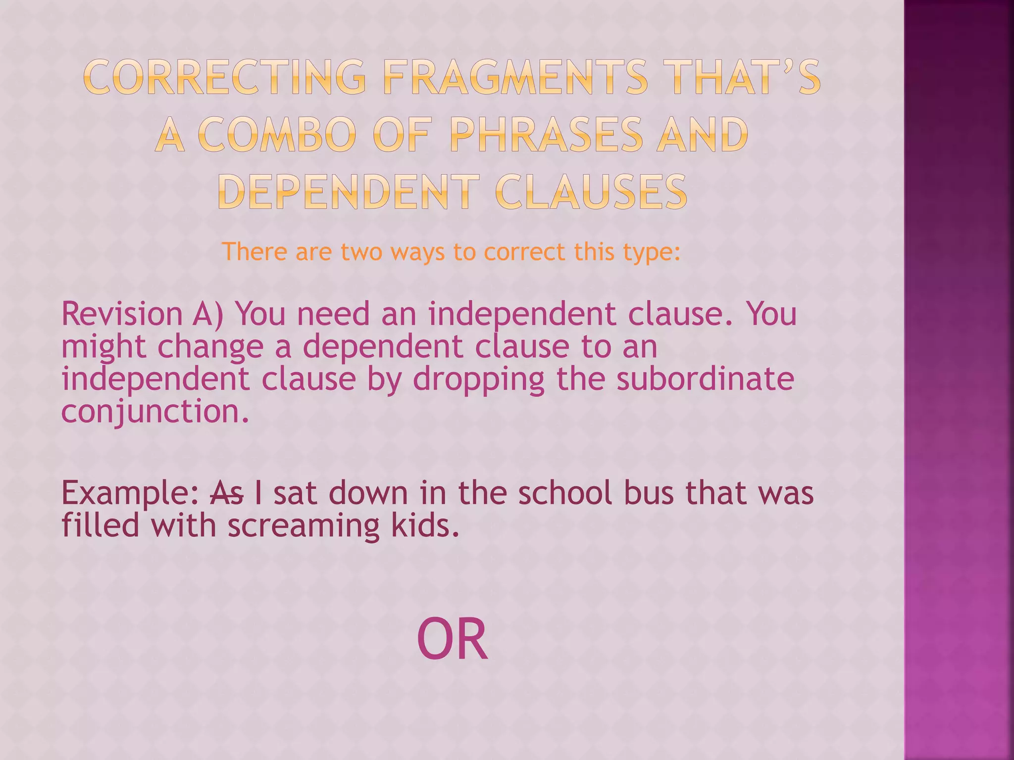 There are two ways to correct this type:
Revision A) You need an independent clause. You
might change a dependent clause to an
independent clause by dropping the subordinate
conjunction.
Example: As I sat down in the school bus that was
filled with screaming kids.
OR
 