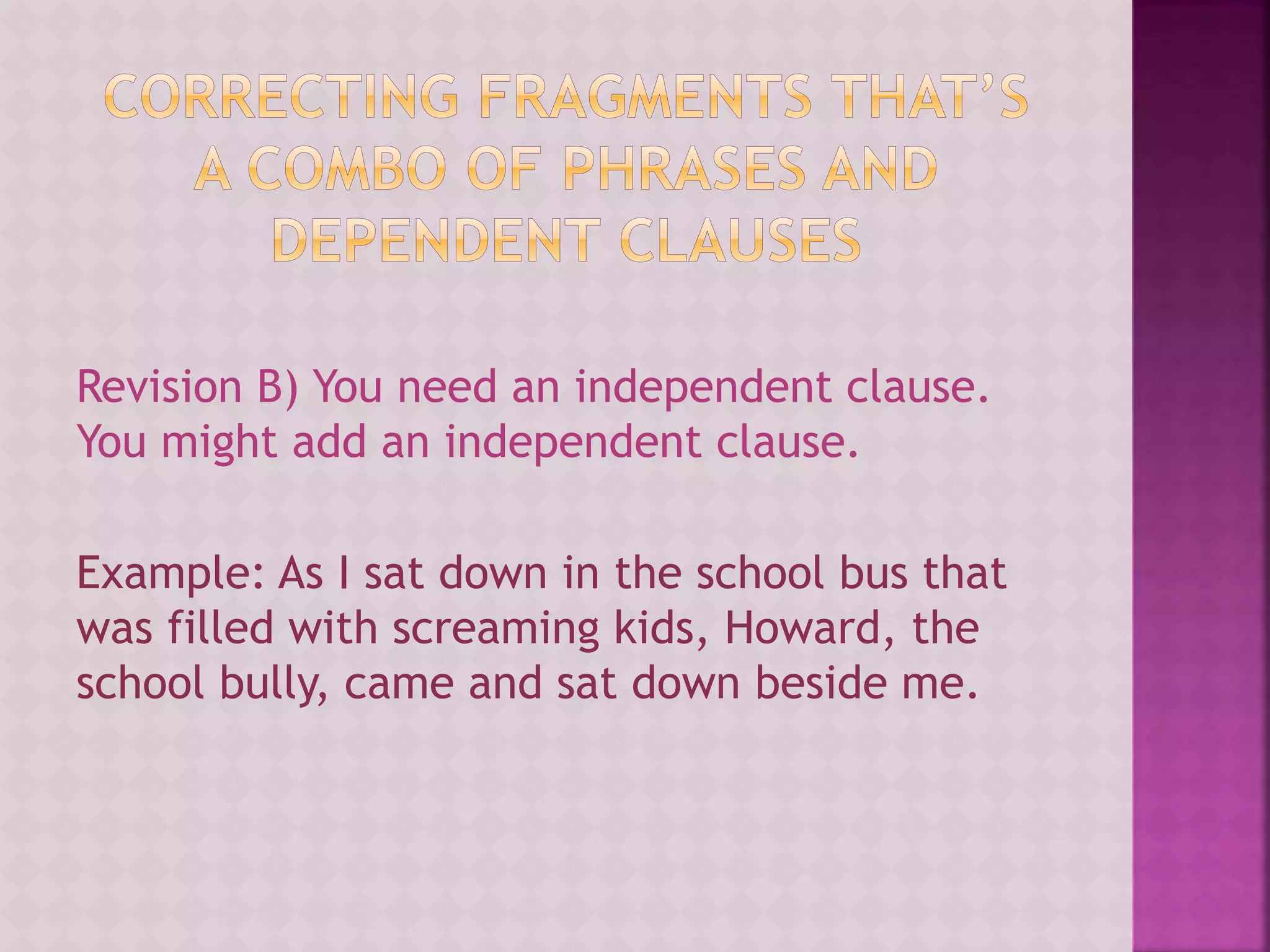 Revision B) You need an independent clause.
You might add an independent clause.
Example: As I sat down in the school bus that
was filled with screaming kids, Howard, the
school bully, came and sat down beside me.
 