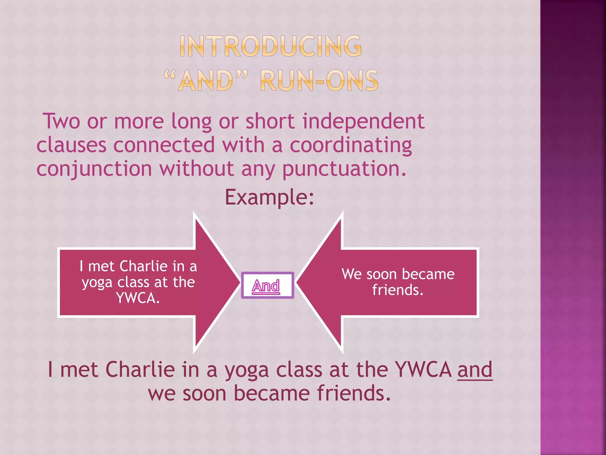 Two or more long or short independent
clauses connected with a coordinating
conjunction without any punctuation.
Example:
I met Charlie in a yoga class at the YWCA and
we soon became friends.
I met Charlie in a
yoga class at the
YWCA.
We soon became
friends.
 