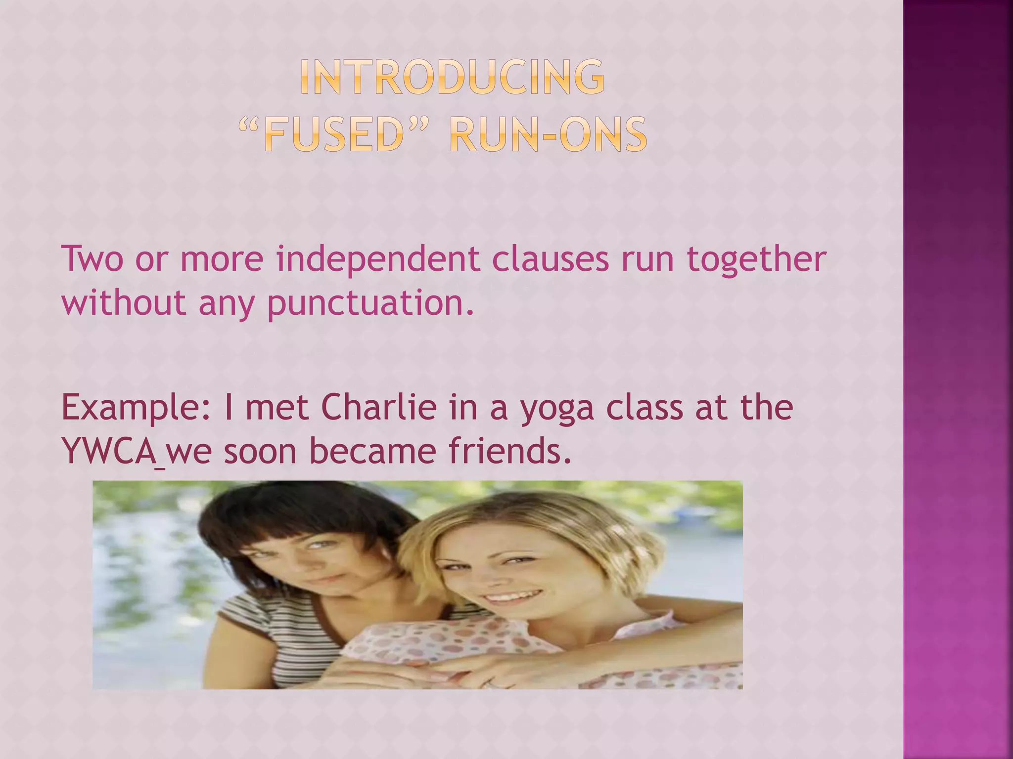 Two or more independent clauses run together
without any punctuation.
Example: I met Charlie in a yoga class at the
YWCA we soon became friends.
 