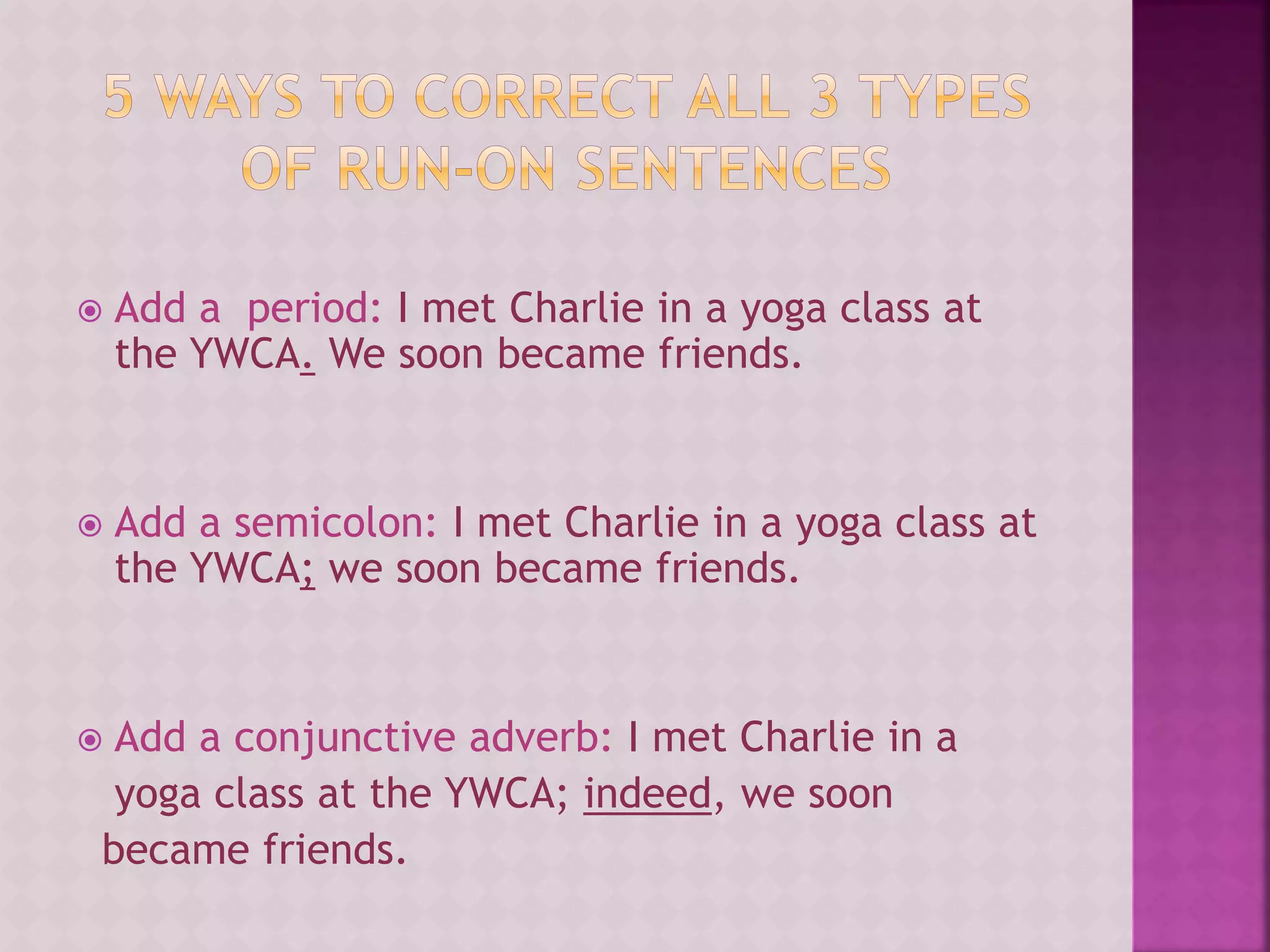  Add a period: I met Charlie in a yoga class at
the YWCA. We soon became friends.
 Add a semicolon: I met Charlie in a yoga class at
the YWCA; we soon became friends.
 Add a conjunctive adverb: I met Charlie in a
yoga class at the YWCA; indeed, we soon
became friends.
 