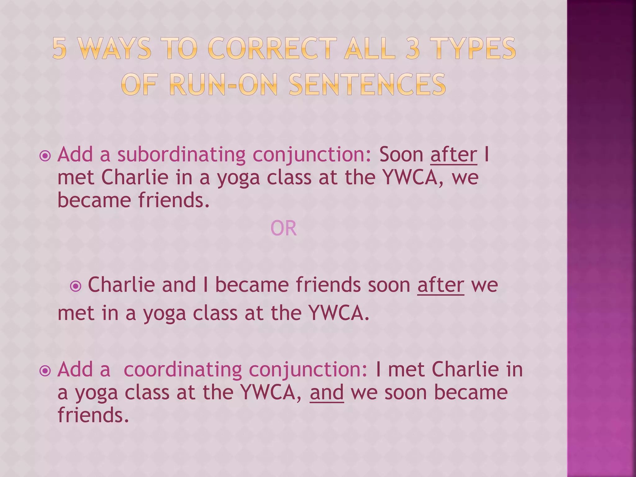  Add a subordinating conjunction: Soon after I
met Charlie in a yoga class at the YWCA, we
became friends.
OR
 Charlie and I became friends soon after we
met in a yoga class at the YWCA.
 Add a coordinating conjunction: I met Charlie in
a yoga class at the YWCA, and we soon became
friends.
 