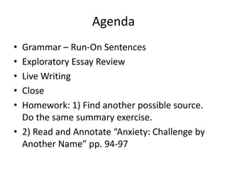 Agenda
• Grammar – Run-On Sentences
• Exploratory Essay Review
• Live Writing
• Close
• Homework: 1) Find another possible source.
Do the same summary exercise.
• 2) Read and Annotate “Anxiety: Challenge by
Another Name” pp. 94-97
 
