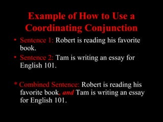 01/30/15 LAVC Writing Center 22
Example of How to Use aExample of How to Use a
Coordinating ConjunctionCoordinating Conjunction
• Sentence 1: Robert is reading his favorite
book.
• Sentence 2: Tam is writing an essay for
English 101.
* Combined Sentence: Robert is reading his
favorite book, and, and Tam is writing an essay
for English 101.
 