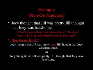 01/30/15 LAVC Writing Center 24
ExampleExample
(Run-On Sentence)(Run-On Sentence)
• Joey thought that Jill was pretty Jill thought
that Joey was handsome.
What’s the problem with this sentence? We don’t
know where one idea begins and the next ends!
• How do we fix it??
Joey thought that Jill was pretty, and Jill thought that Joey
was handsome.
OrOr
Joey thought that Jill was pretty; Jill thought that Joey was
handsome.
 