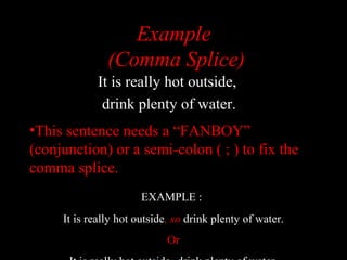 01/30/15 LAVC Writing Center 27
Example
(Comma Splice)
It is really hot outside,
drink plenty of water.
•This sentence needs a “FANBOY”
(conjunction) or a semi-colon ( ; ) to fix the
comma splice.
EXAMPLE :
It is really hot outside, so drink plenty of water.
Or
 
