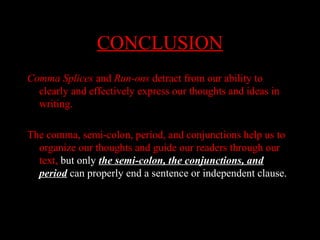 01/30/15 LAVC Writing Center 30
CONCLUSIONCONCLUSION
Comma Splices and Run-ons detract from our ability to
clearly and effectively express our thoughts and ideas in
writing.
The comma, semi-colon, period, and conjunctions help us to
organize our thoughts and guide our readers through our
text, but only the semi-colon, the conjunctions, and
period can properly end a sentence or independent clause.
 