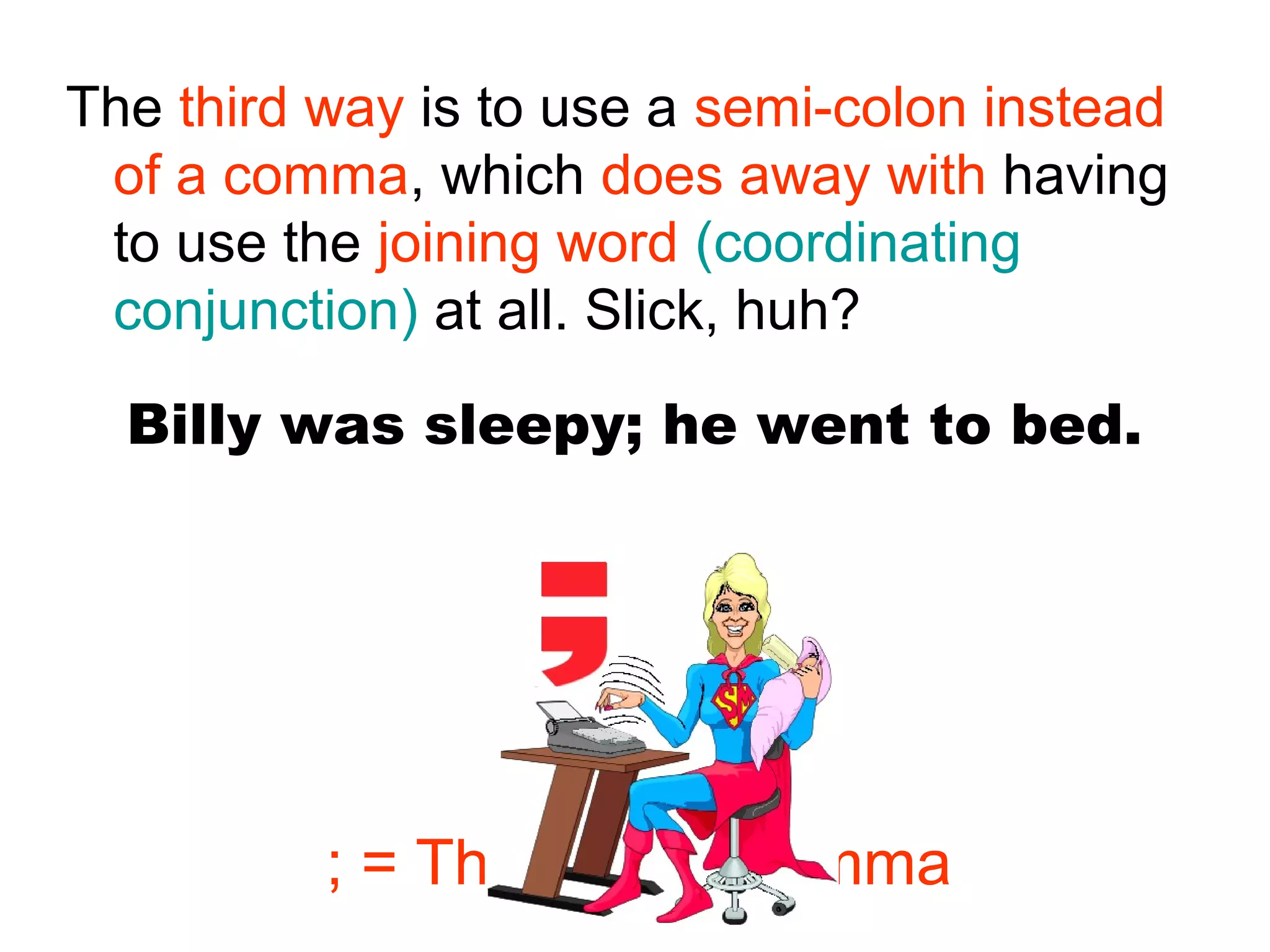 Billy was sleepy; he went to bed.
The third way is to use a semi-colon instead
of a comma, which does away with having
to use the joining word (coordinating
conjunction) at all. Slick, huh?
; = The Super Comma
 