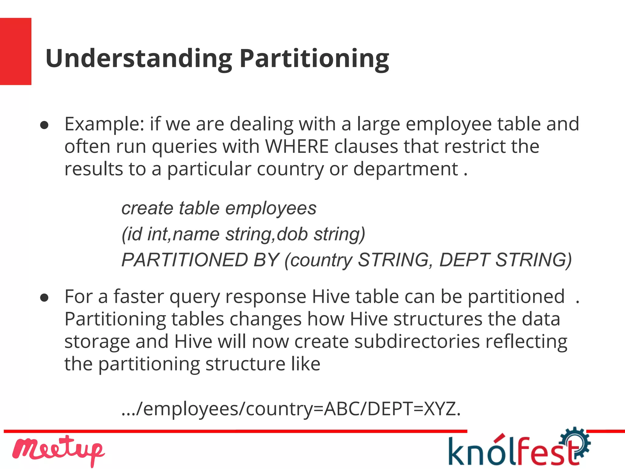 Understanding Partitioning
● Example: if we are dealing with a large employee table and
often run queries with WHERE clauses that restrict the
results to a particular country or department .
create table employees
(id int,name string,dob string)
PARTITIONED BY (country STRING, DEPT STRING)
● For a faster query response Hive table can be partitioned .
Partitioning tables changes how Hive structures the data
storage and Hive will now create subdirectories reflecting
the partitioning structure like
.../employees/country=ABC/DEPT=XYZ.
 
