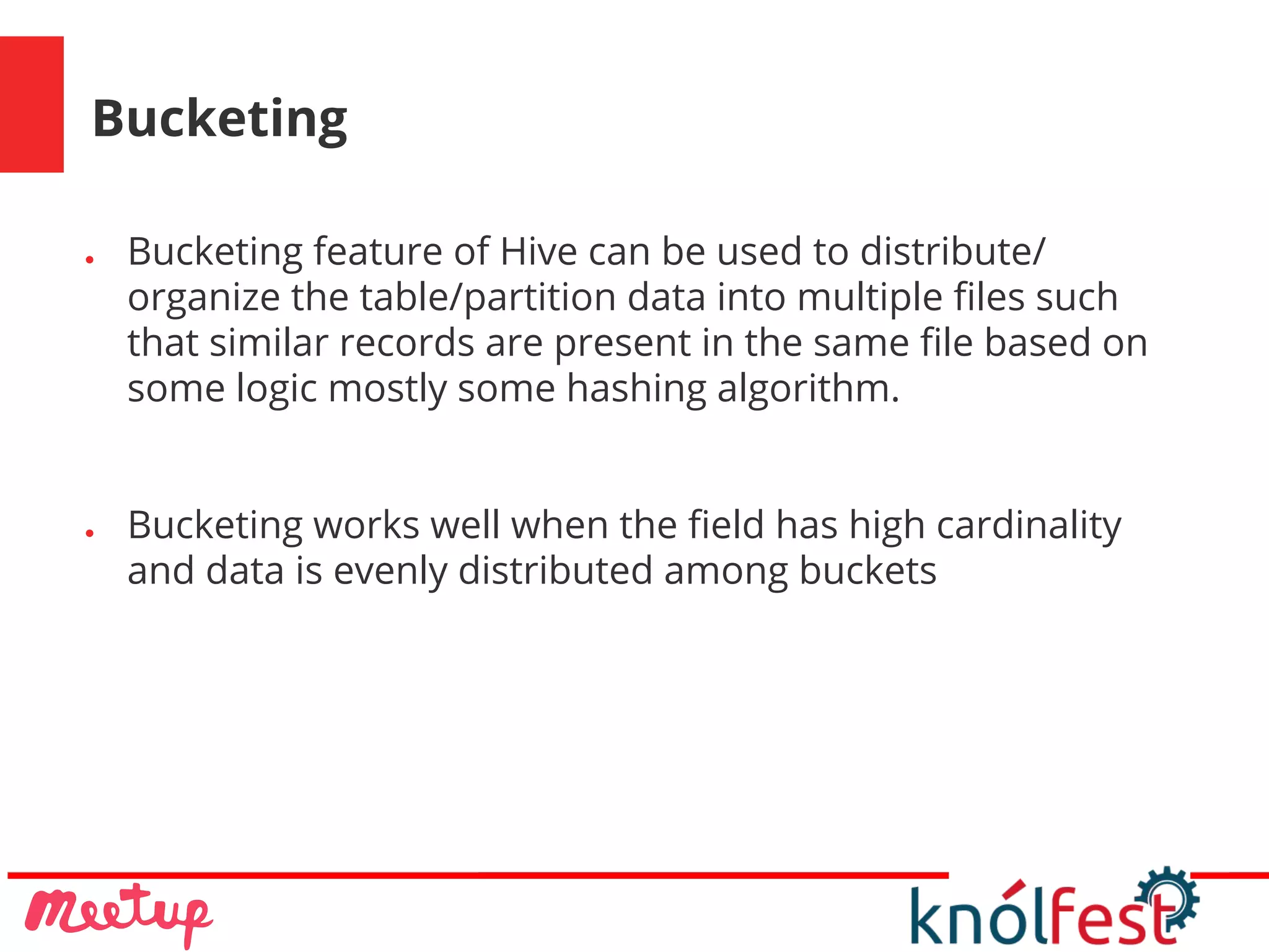 Bucketing
● Bucketing feature of Hive can be used to distribute/
organize the table/partition data into multiple files such
that similar records are present in the same file based on
some logic mostly some hashing algorithm.
● Bucketing works well when the field has high cardinality
and data is evenly distributed among buckets
 