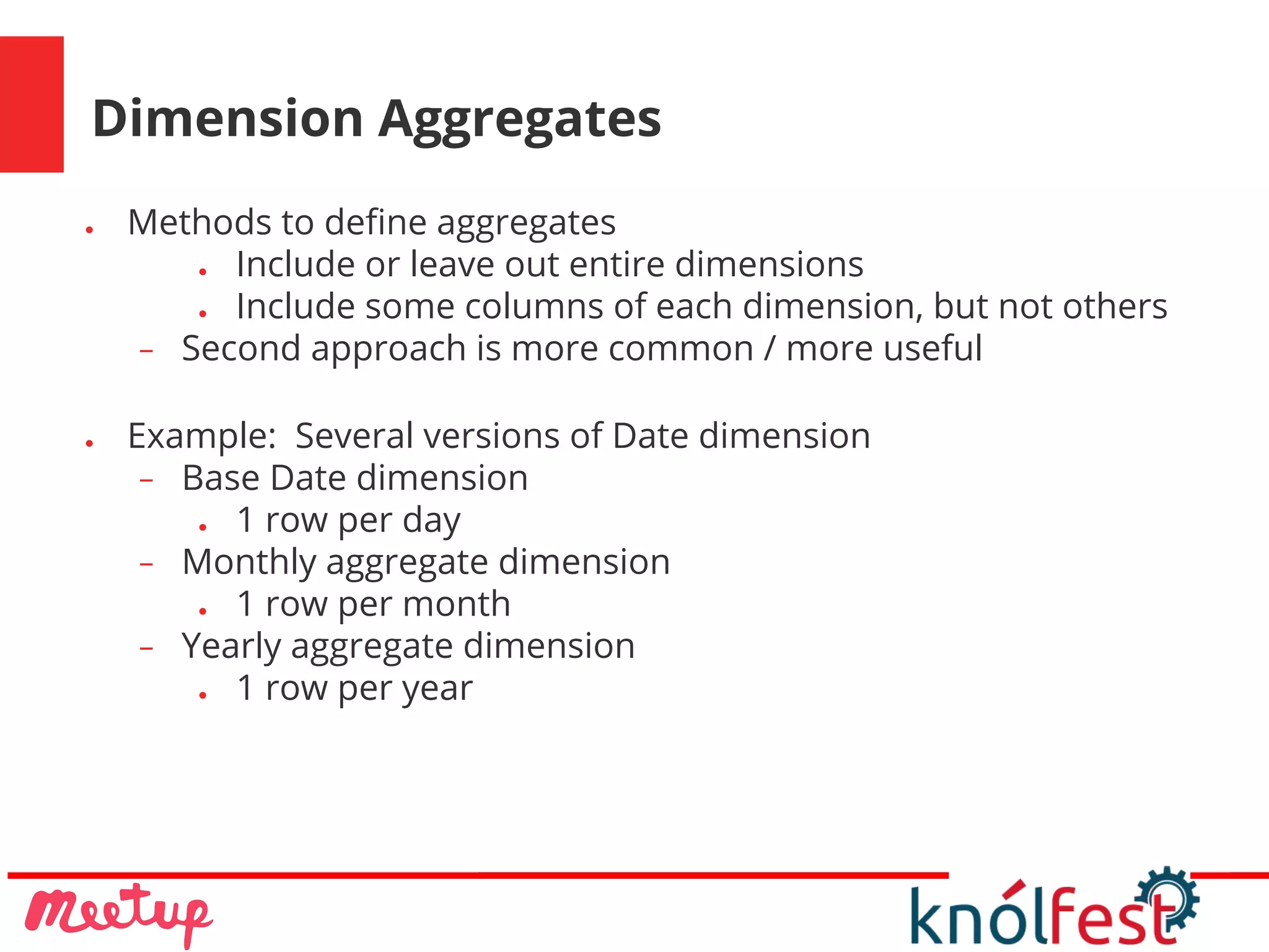 Dimension Aggregates
● Methods to define aggregates
● Include or leave out entire dimensions
● Include some columns of each dimension, but not others
− Second approach is more common / more useful
● Example: Several versions of Date dimension
− Base Date dimension
● 1 row per day
− Monthly aggregate dimension
● 1 row per month
− Yearly aggregate dimension
● 1 row per year
 