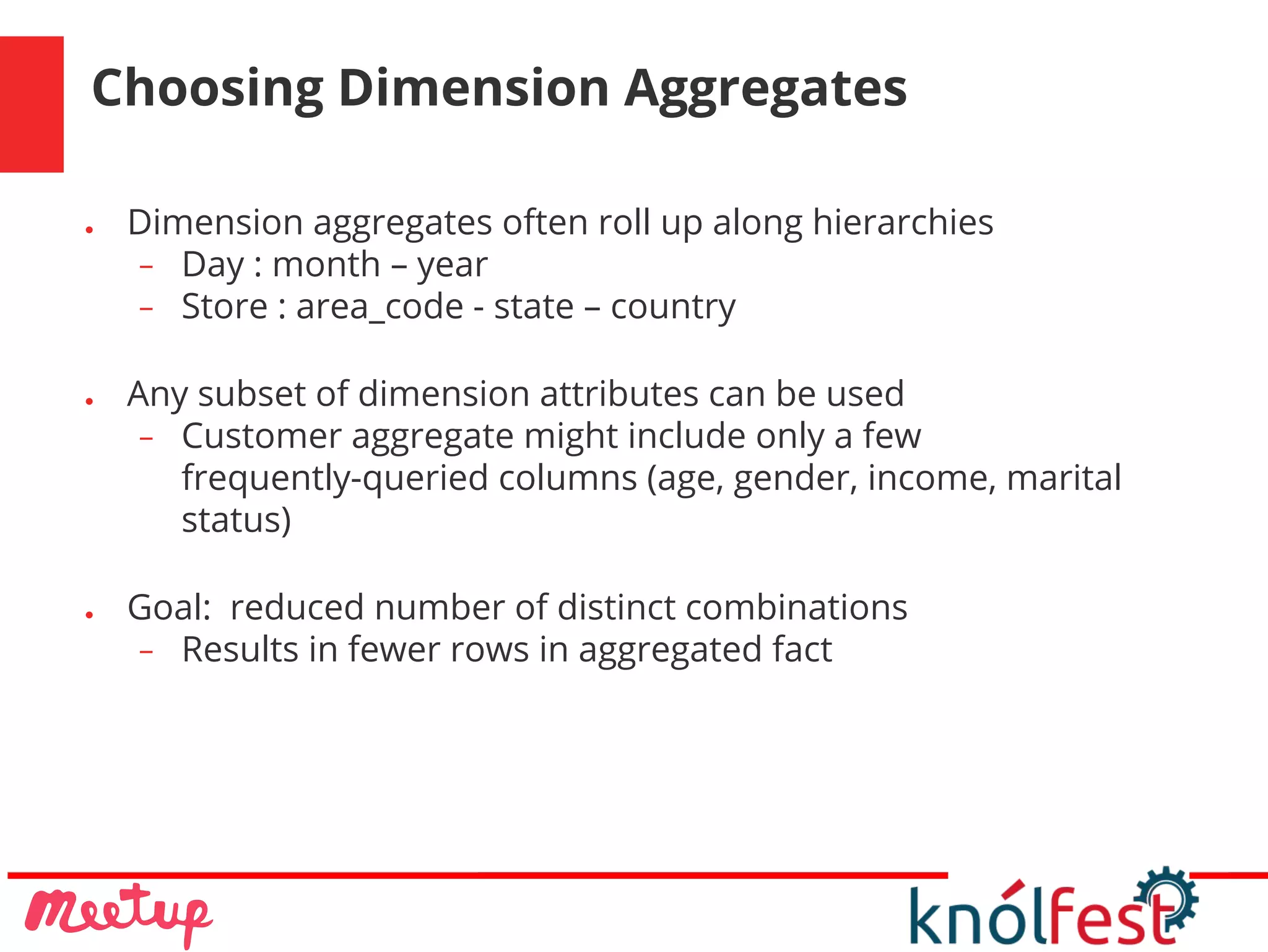 Choosing Dimension Aggregates
● Dimension aggregates often roll up along hierarchies
− Day : month – year
− Store : area_code - state – country
● Any subset of dimension attributes can be used
− Customer aggregate might include only a few
frequently-queried columns (age, gender, income, marital
status)
● Goal: reduced number of distinct combinations
− Results in fewer rows in aggregated fact
 