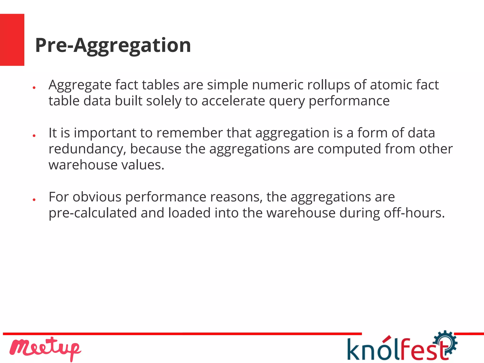 Pre-Aggregation
● Aggregate fact tables are simple numeric rollups of atomic fact
table data built solely to accelerate query performance
● It is important to remember that aggregation is a form of data
redundancy, because the aggregations are computed from other
warehouse values.
● For obvious performance reasons, the aggregations are
pre-calculated and loaded into the warehouse during off-hours.
 