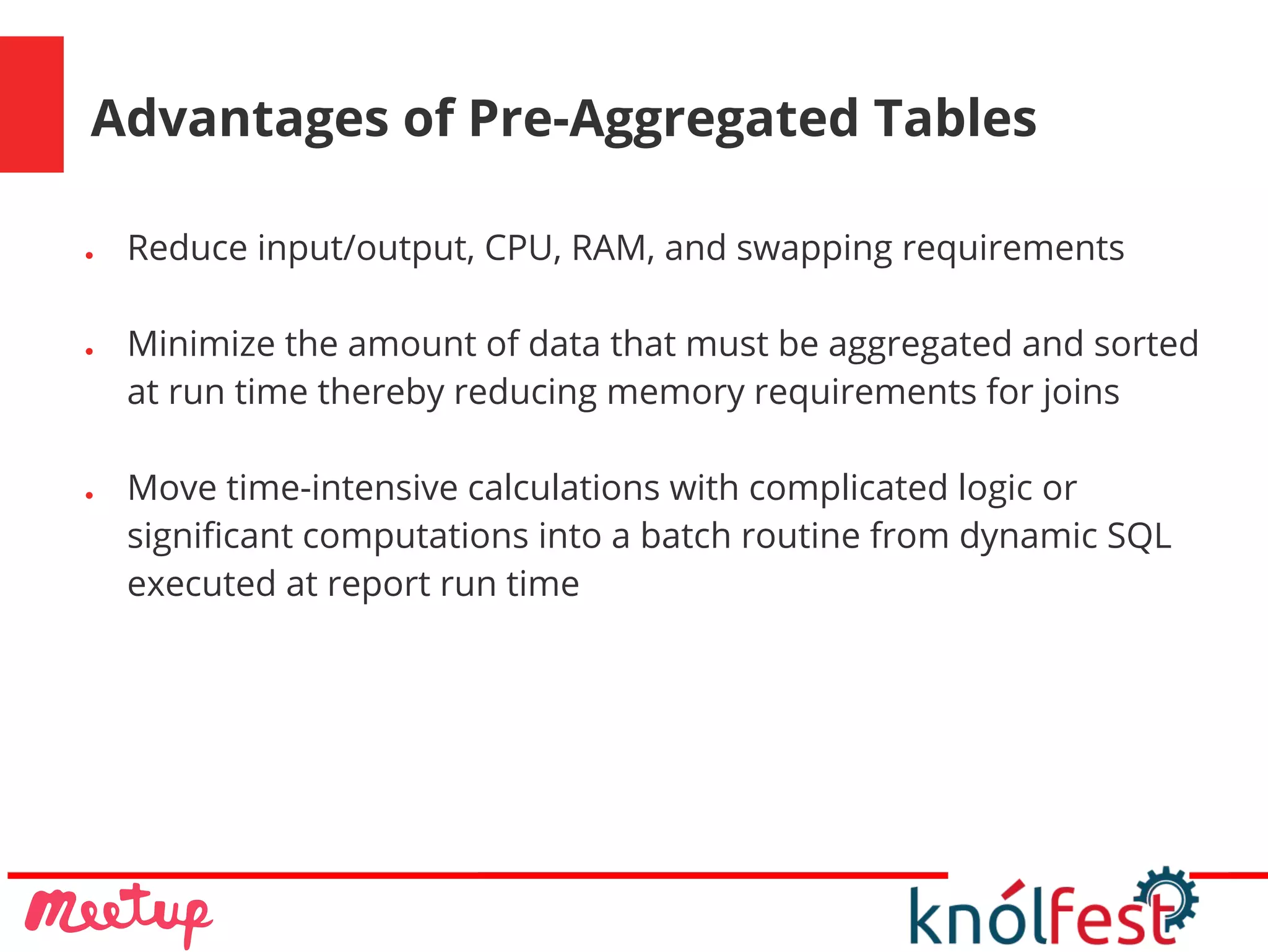 Advantages of Pre-Aggregated Tables
● Reduce input/output, CPU, RAM, and swapping requirements
● Minimize the amount of data that must be aggregated and sorted
at run time thereby reducing memory requirements for joins
● Move time-intensive calculations with complicated logic or
significant computations into a batch routine from dynamic SQL
executed at report run time
 