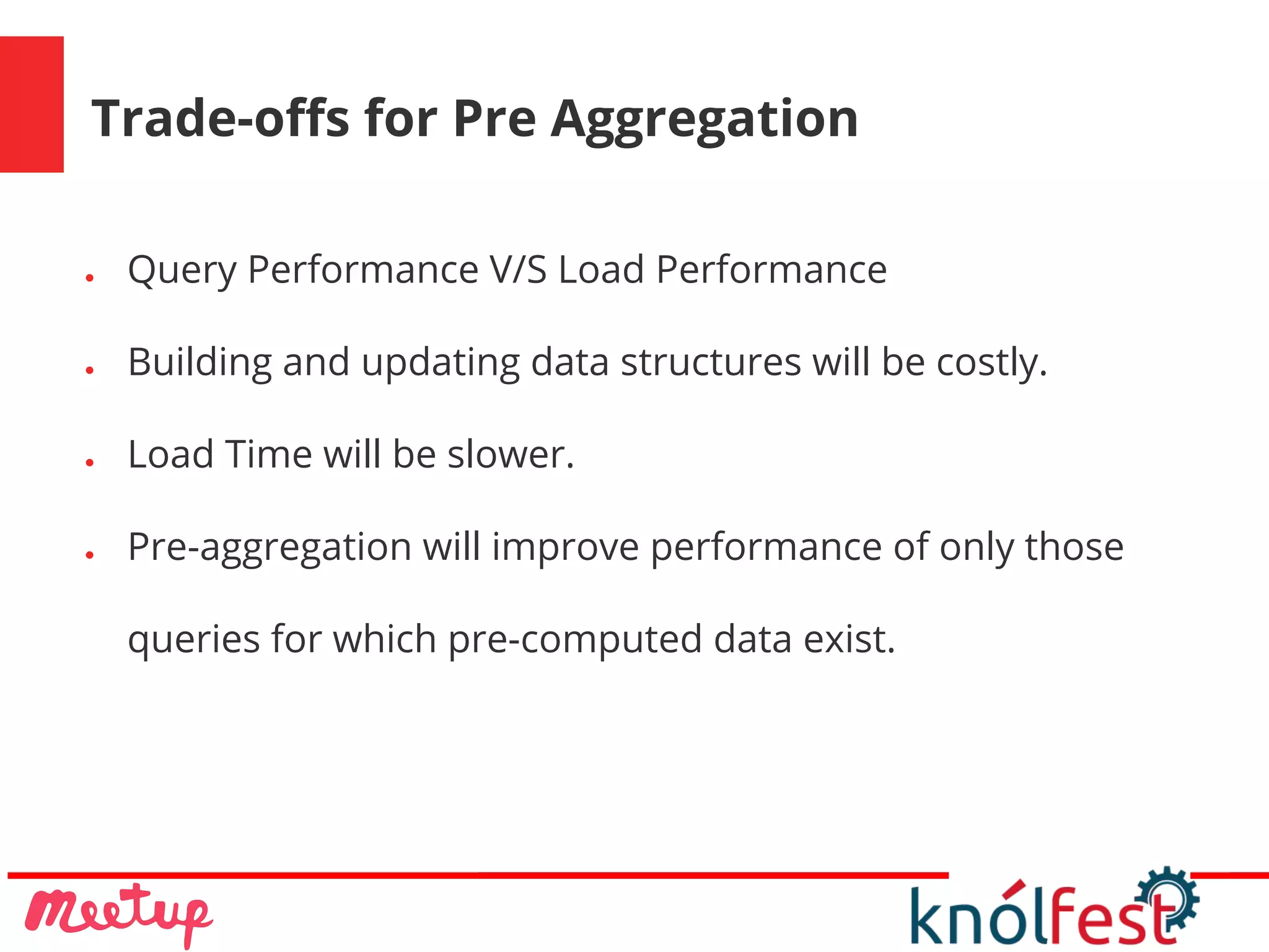 Trade-offs for Pre Aggregation
● Query Performance V/S Load Performance
● Building and updating data structures will be costly.
● Load Time will be slower.
● Pre-aggregation will improve performance of only those
queries for which pre-computed data exist.
 