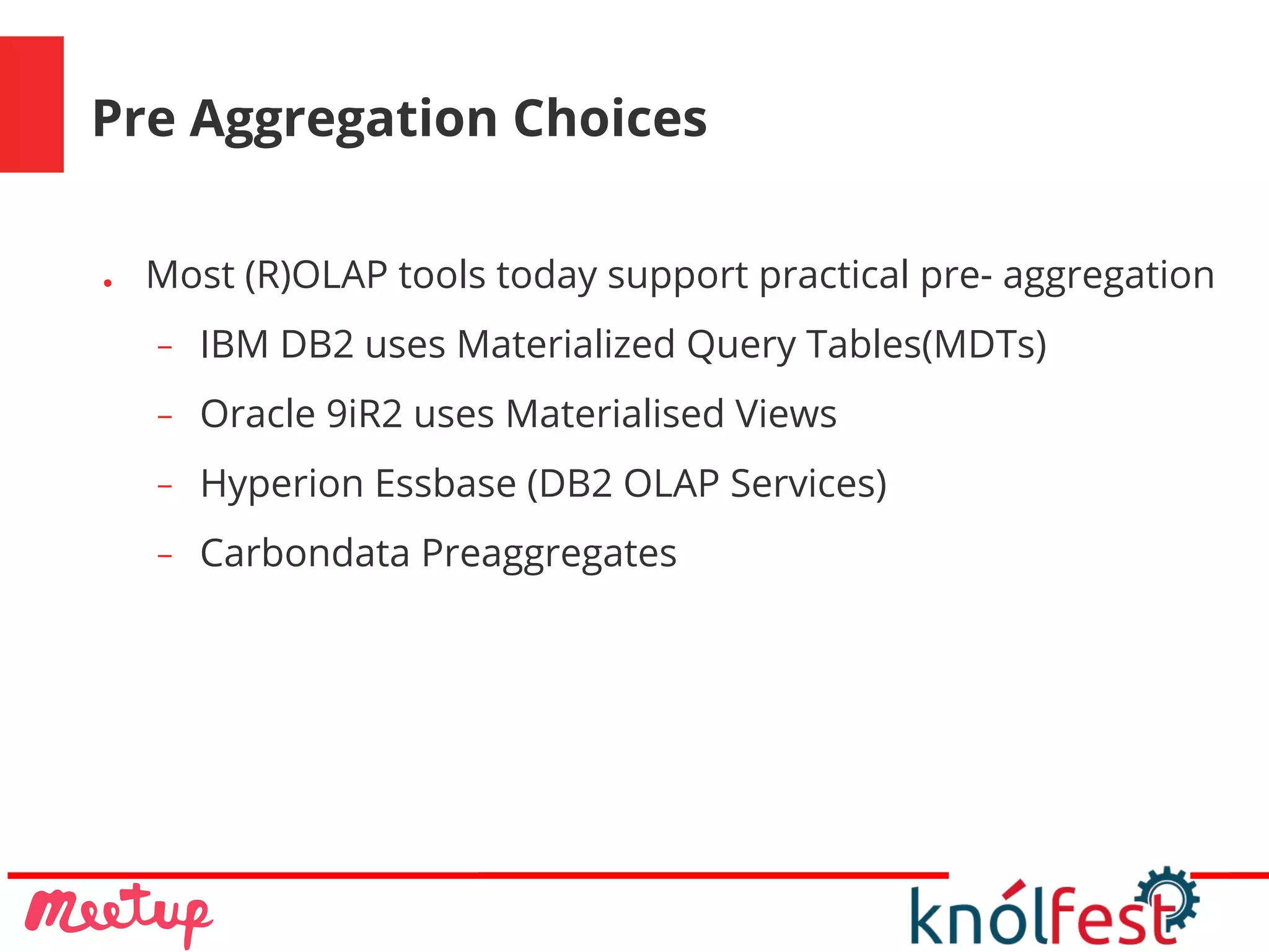 Pre Aggregation Choices
● Most (R)OLAP tools today support practical pre- aggregation
− IBM DB2 uses Materialized Query Tables(MDTs)
− Oracle 9iR2 uses Materialised Views
− Hyperion Essbase (DB2 OLAP Services)
− Carbondata Preaggregates
 