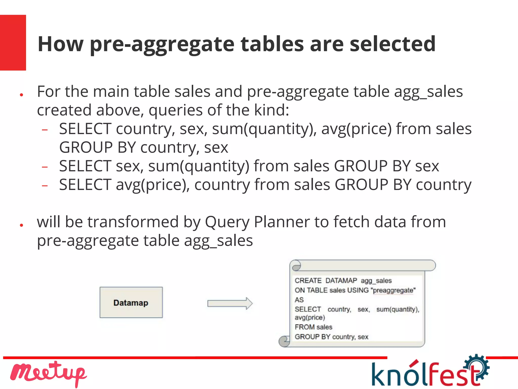 How pre-aggregate tables are selected
● For the main table sales and pre-aggregate table agg_sales
created above, queries of the kind:
− SELECT country, sex, sum(quantity), avg(price) from sales
GROUP BY country, sex
− SELECT sex, sum(quantity) from sales GROUP BY sex
− SELECT avg(price), country from sales GROUP BY country
● will be transformed by Query Planner to fetch data from
pre-aggregate table agg_sales
 
