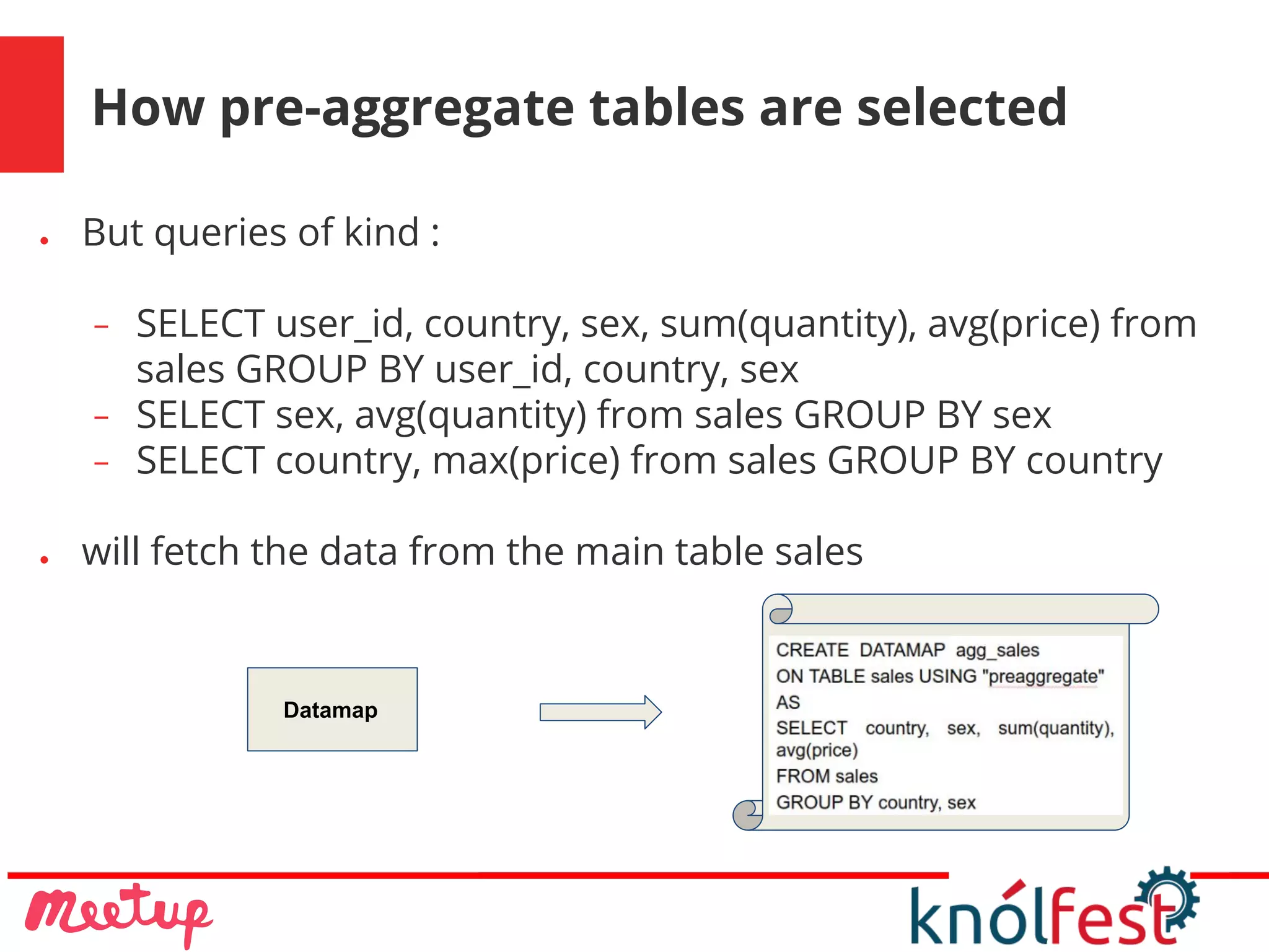 How pre-aggregate tables are selected
● But queries of kind :
− SELECT user_id, country, sex, sum(quantity), avg(price) from
sales GROUP BY user_id, country, sex
− SELECT sex, avg(quantity) from sales GROUP BY sex
− SELECT country, max(price) from sales GROUP BY country
● will fetch the data from the main table sales
Datamap
 