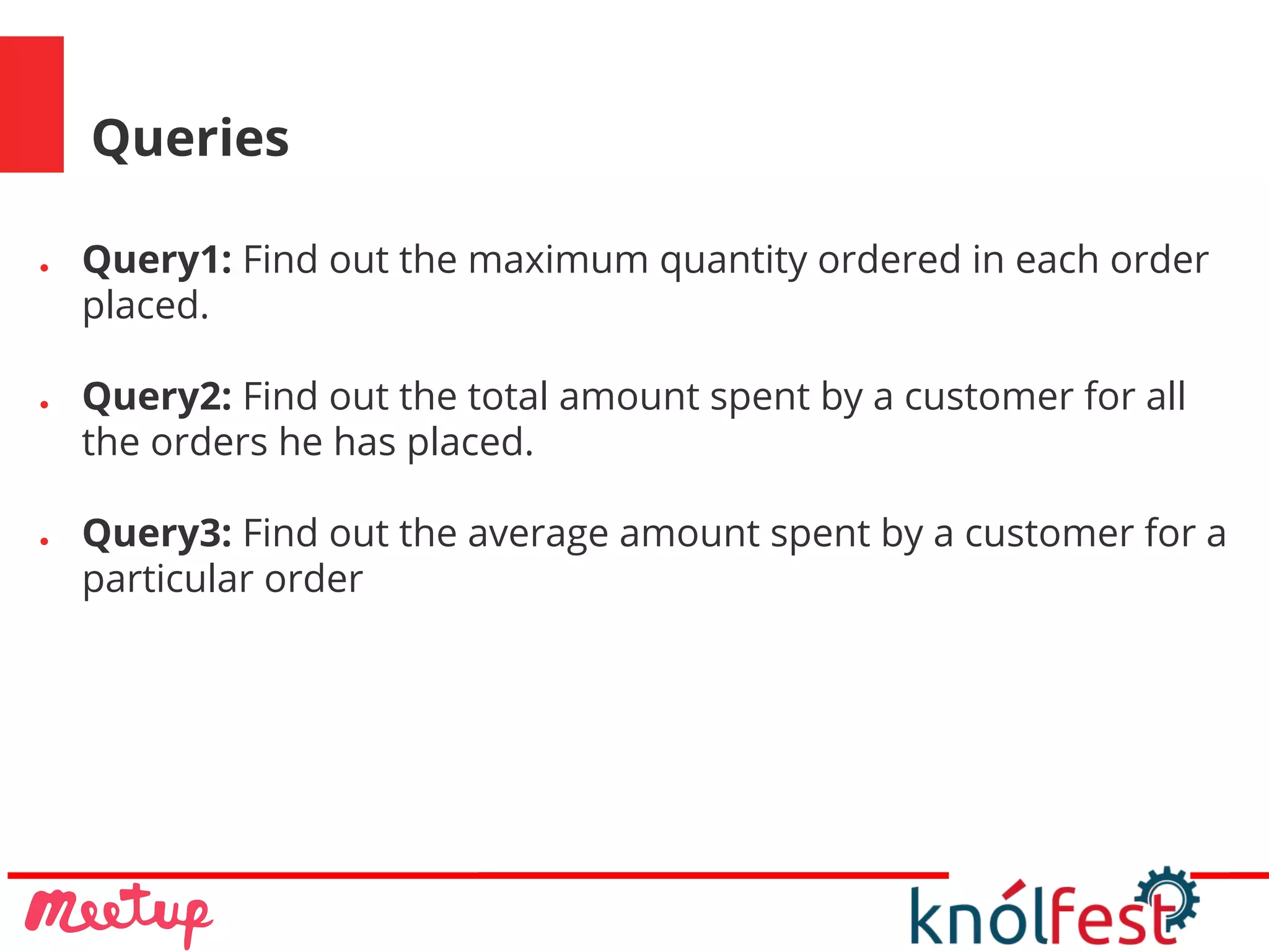 Queries
● Query1: Find out the maximum quantity ordered in each order
placed.
● Query2: Find out the total amount spent by a customer for all
the orders he has placed.
● Query3: Find out the average amount spent by a customer for a
particular order
 
