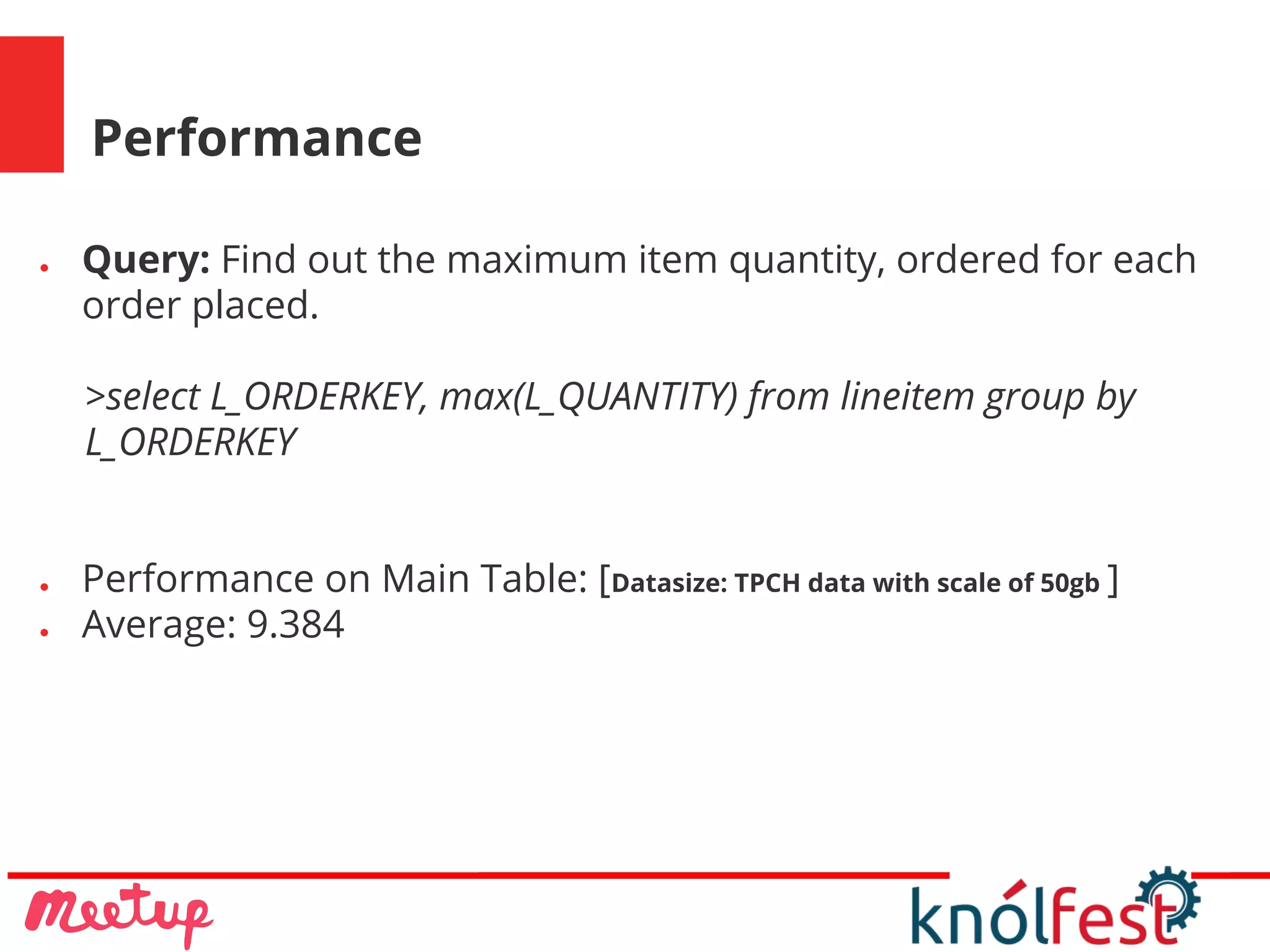 Performance
● Query: Find out the maximum item quantity, ordered for each
order placed.
>select L_ORDERKEY, max(L_QUANTITY) from lineitem group by
L_ORDERKEY
● Performance on Main Table: [Datasize: TPCH data with scale of 50gb ]
● Average: 9.384
 