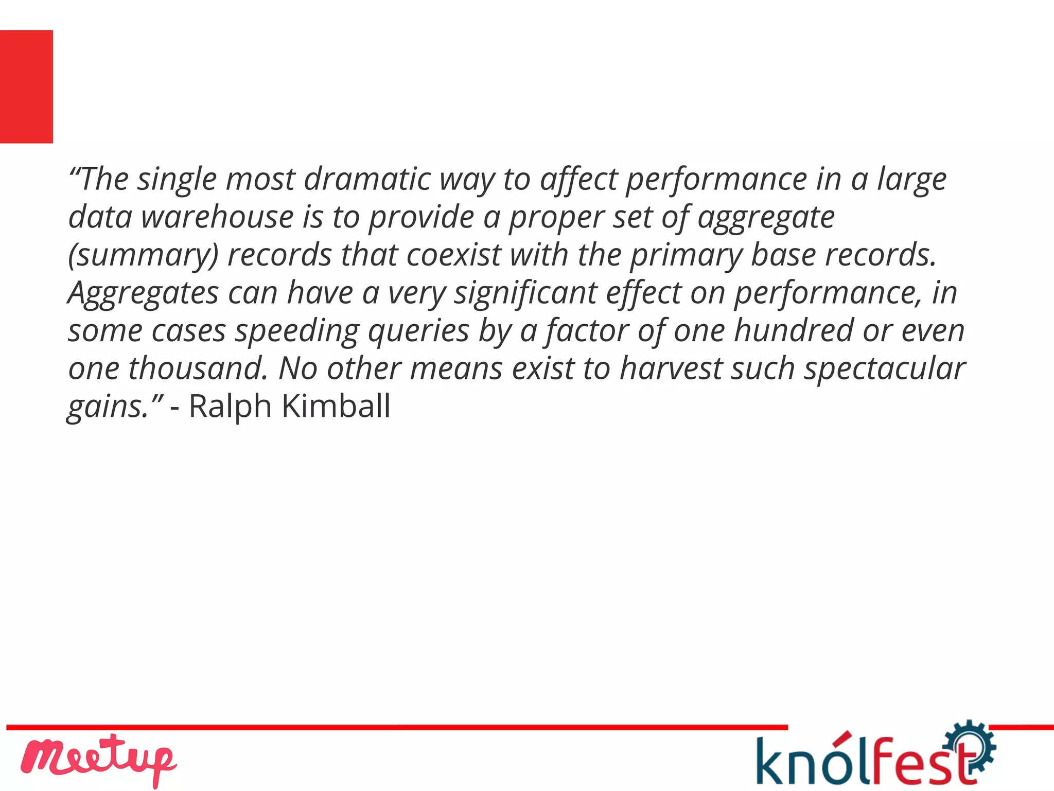 “The single most dramatic way to affect performance in a large
data warehouse is to provide a proper set of aggregate
(summary) records that coexist with the primary base records.
Aggregates can have a very significant effect on performance, in
some cases speeding queries by a factor of one hundred or even
one thousand. No other means exist to harvest such spectacular
gains.” - Ralph Kimball
 